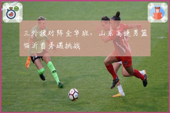 三外援对阵全华班，山东高速男篮临沂首秀遇挑战