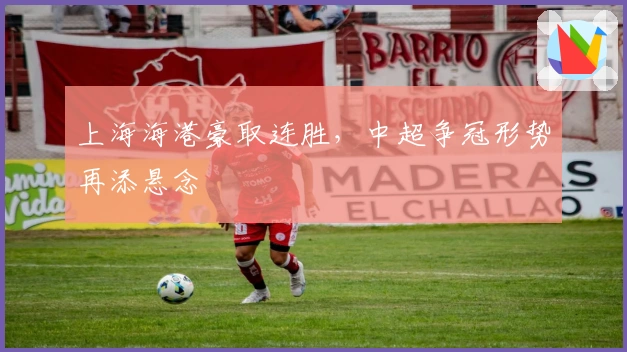 上海海港豪取连胜，中超争冠形势再添悬念