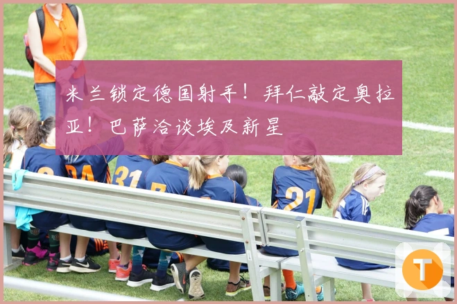 米兰锁定德国射手！拜仁敲定奥拉亚！巴萨洽谈埃及新星