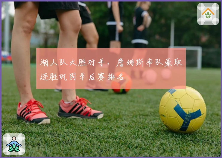 湖人队大胜对手，詹姆斯率队豪取连胜巩固季后赛排名