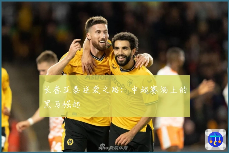 长春亚泰逆袭之路：中超赛场上的黑马崛起