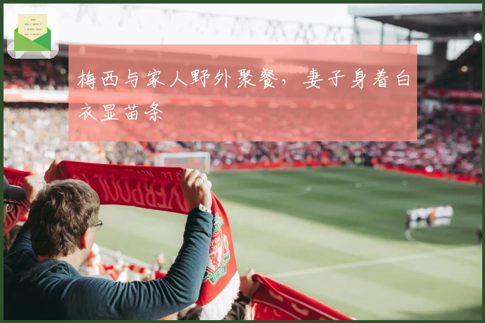 梅西与家人野外聚餐，妻子身着白衣显苗条