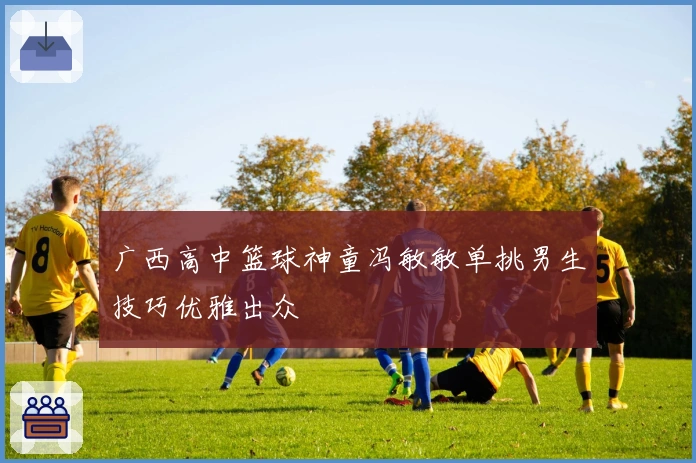 广西高中篮球神童冯敏敏单挑男生技巧优雅出众