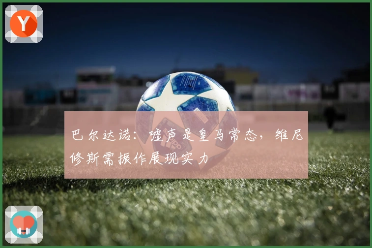 巴尔达诺：嘘声是皇马常态，维尼修斯需振作展现实力