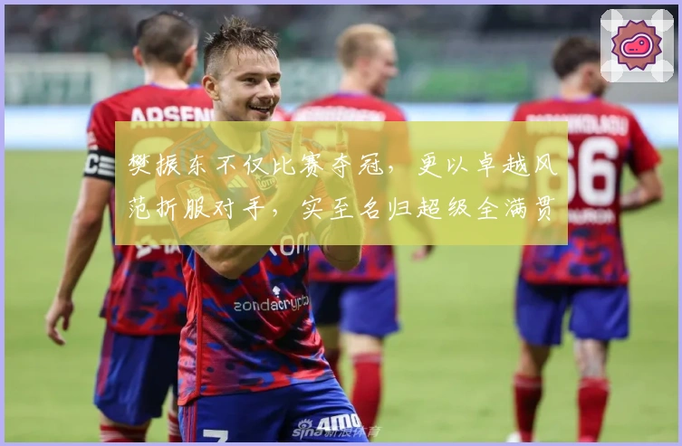 樊振东不仅比赛夺冠，更以卓越风范折服对手，实至名归超级全满贯！