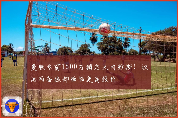 曼联冬窗1500万锁定大内维斯！议论两备选却面临更高报价
