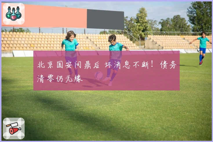 北京国安问鼎后 坏消息不断！债务清零仍无缘