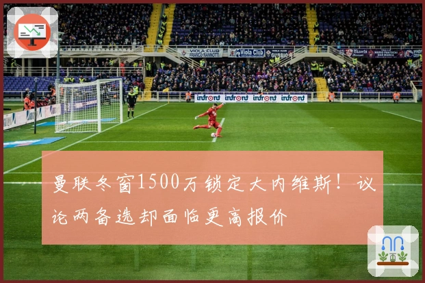 曼联冬窗1500万锁定大内维斯！议论两备选却面临更高报价