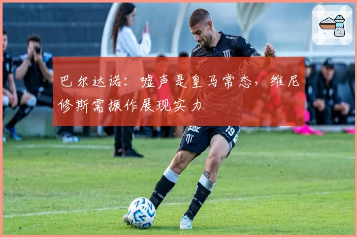 巴尔达诺：嘘声是皇马常态，维尼修斯需振作展现实力